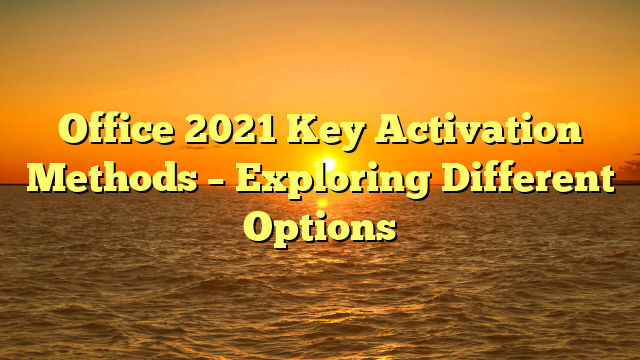 Office 2021 Key Activation Methods – Exploring Different Options