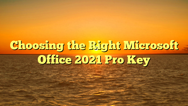 Choosing the Right Microsoft Office 2021 Pro Key