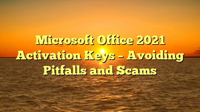 Microsoft Office 2021 Activation Keys – Avoiding Pitfalls and Scams